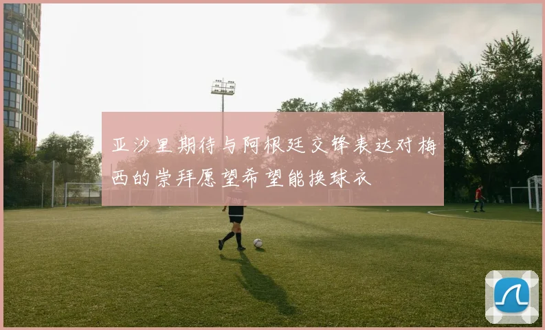 亚沙里期待与阿根廷交锋表达对梅西的崇拜愿望希望能换球衣