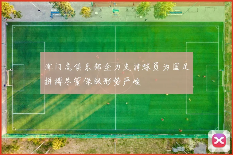津门虎俱乐部全力支持球员为国足拼搏尽管保级形势严峻