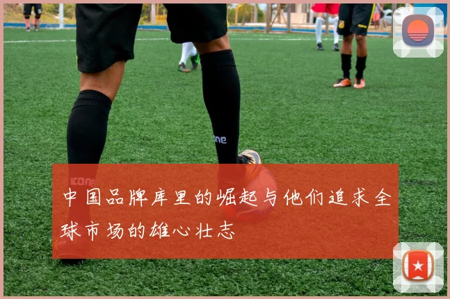中国品牌库里的崛起与他们追求全球市场的雄心壮志