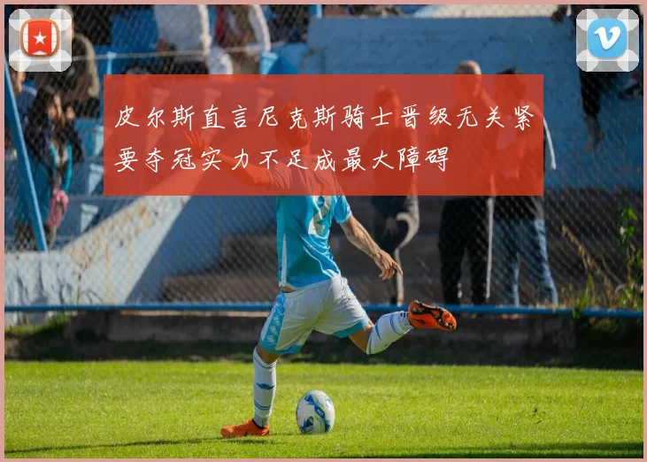 皮尔斯直言尼克斯骑士晋级无关紧要夺冠实力不足成最大障碍