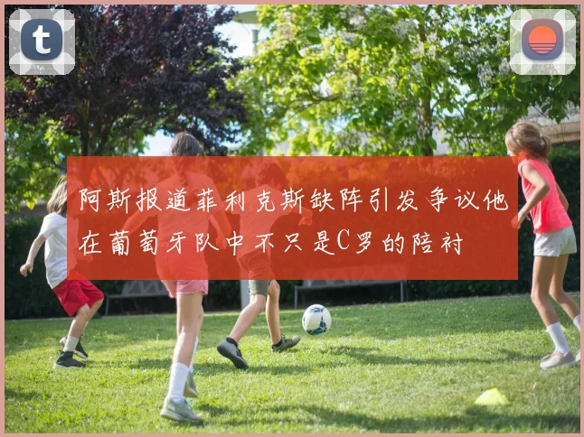 阿斯报道菲利克斯缺阵引发争议他在葡萄牙队中不只是C罗的陪衬
