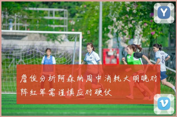 詹俊分析阿森纳周中消耗大明晚对阵红军需谨慎应对硬仗
