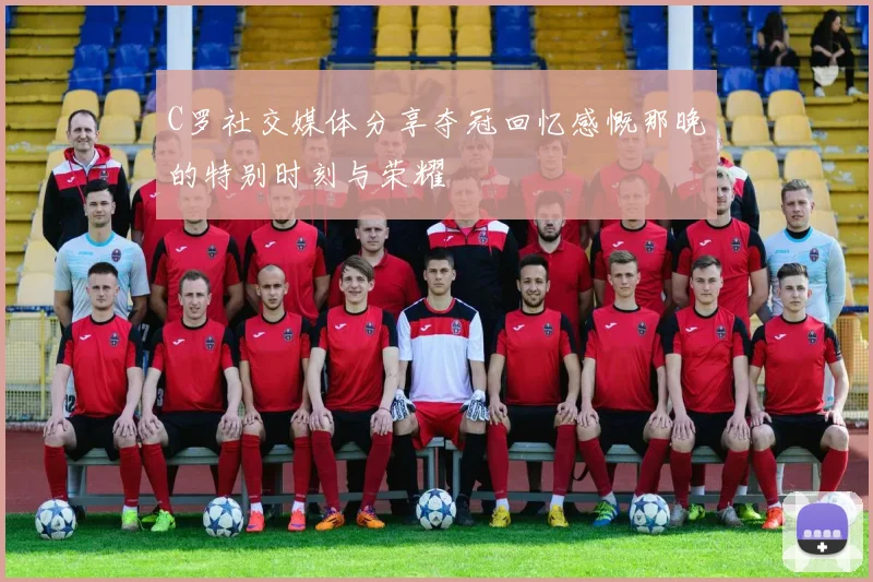 C罗社交媒体分享夺冠回忆感慨那晚的特别时刻与荣耀