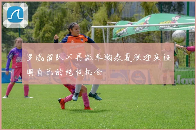 罗威留队不再孤单瀚森夏联迎来证明自己的绝佳机会