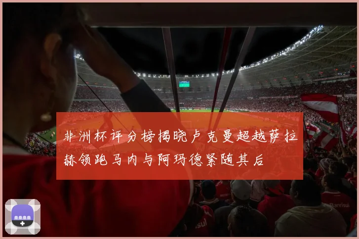 非洲杯评分榜揭晓卢克曼超越萨拉赫领跑马内与阿玛德紧随其后