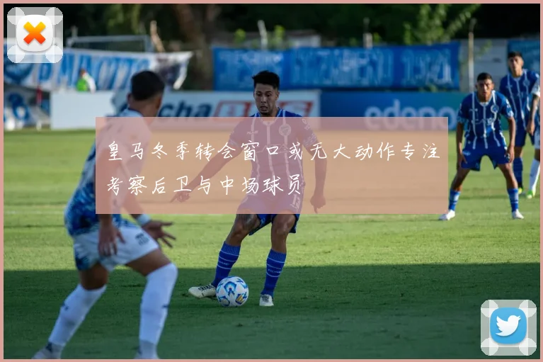 皇马冬季转会窗口或无大动作专注考察后卫与中场球员