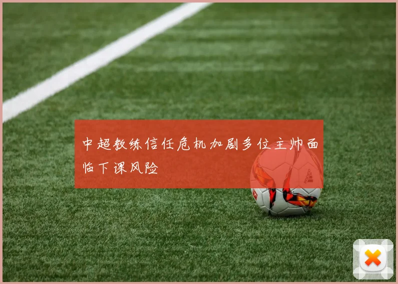 中超教练信任危机加剧多位主帅面临下课风险