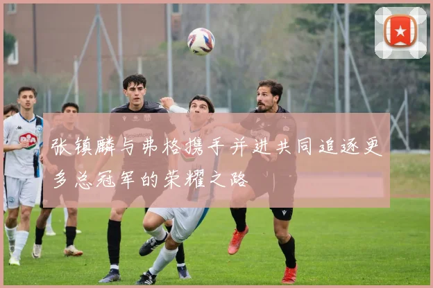 张镇麟与弗格携手并进共同追逐更多总冠军的荣耀之路
