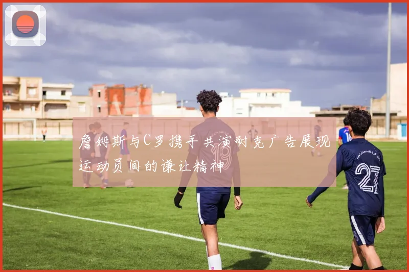 詹姆斯与C罗携手共演耐克广告展现运动员间的谦让精神