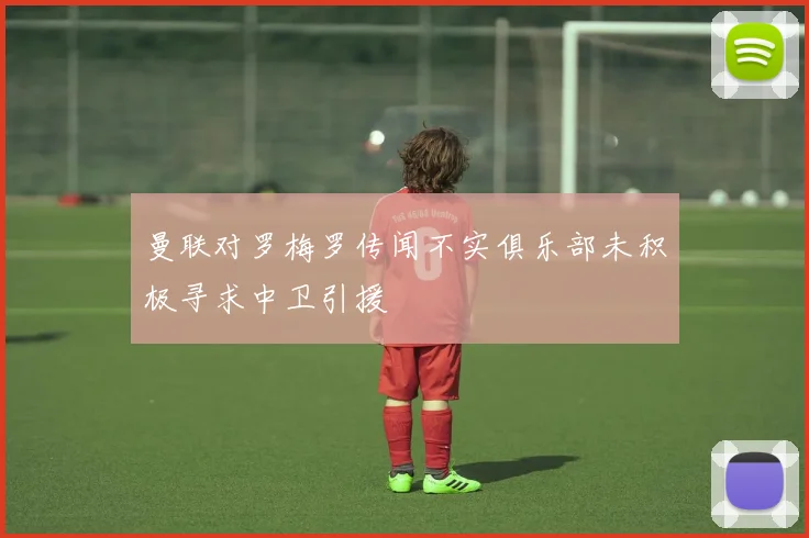 曼联对罗梅罗传闻不实俱乐部未积极寻求中卫引援