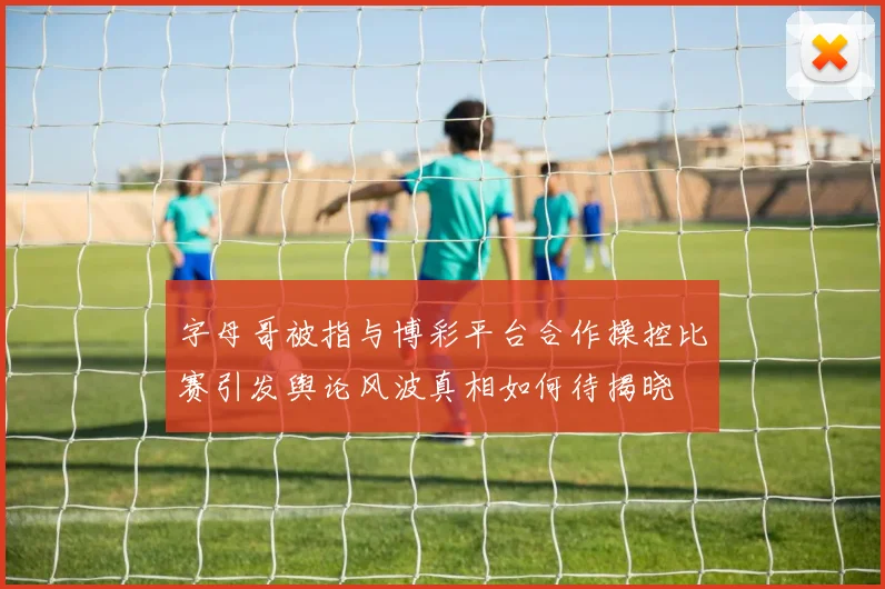 字母哥被指与博彩平台合作操控比赛引发舆论风波真相如何待揭晓