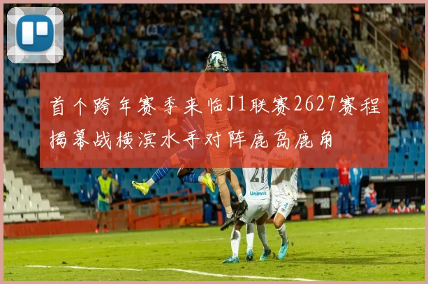 首个跨年赛季来临J1联赛2627赛程揭幕战横滨水手对阵鹿岛鹿角
