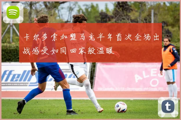 卡尔多索加盟马竞半年首次全场出战感受如同回家般温暖