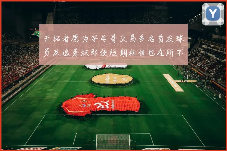 开拓者愿为字母哥交易多名首发球员及选秀权即使短期租借也在所不惜