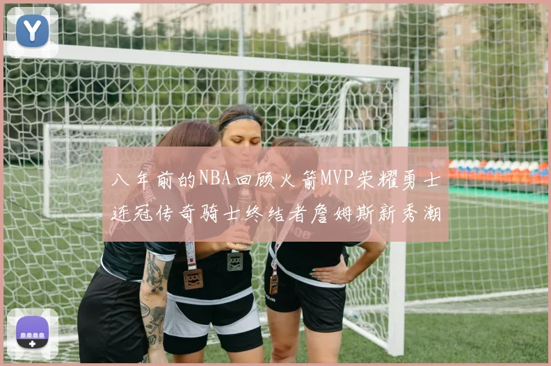 八年前的NBA回顾火箭MVP荣耀勇士连冠传奇骑士终结者詹姆斯新秀潮流涌动