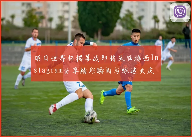 明日世界杯揭幕战即将来临梅西Instagram分享精彩瞬间与球迷共庆